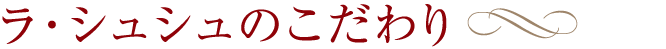 ラ・シュシュのこだわり